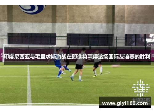 印度尼西亚与毛里求斯激战在即谁将赢得这场国际友谊赛的胜利