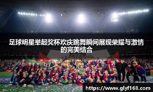 足球明星举起奖杯欢庆跳舞瞬间展现荣耀与激情的完美结合